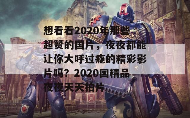 想看看2020年那些超赞的国片，夜夜都能让你大呼过瘾的精彩影片吗？2020国精品夜夜天天拍片