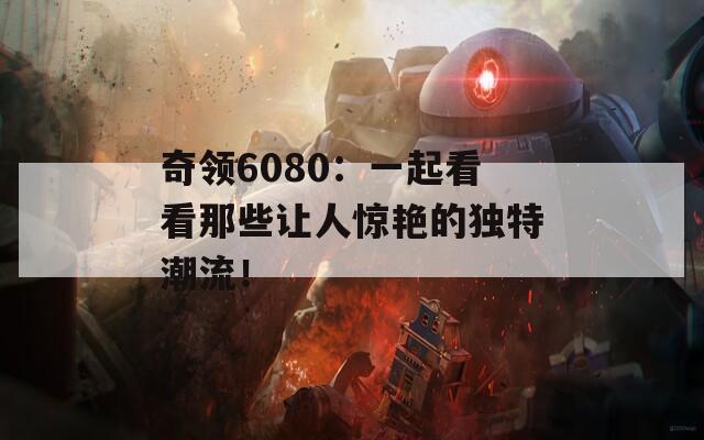 奇领6080：一起看看那些让人惊艳的独特潮流！