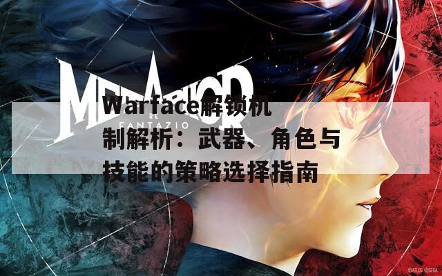 Warface解锁机制解析：武器、角色与技能的策略选择指南