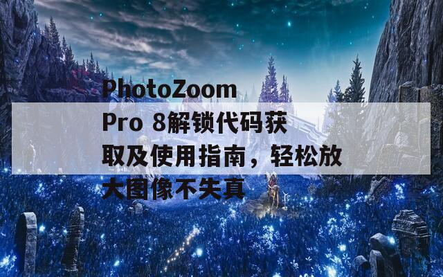 PhotoZoom Pro 8解锁代码获取及使用指南，轻松放大图像不失真