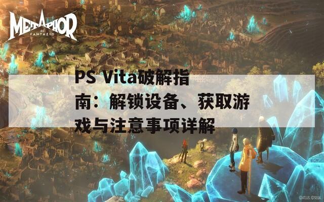 PS Vita破解指南：解锁设备、获取游戏与注意事项详解