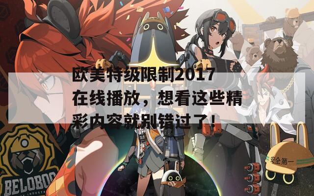 欧美特级限制2017在线播放，想看这些精彩内容就别错过了！