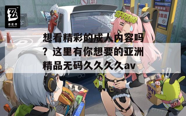 想看精彩的成人内容吗？这里有你想要的亚洲精品无码久久久久av！