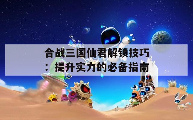 合战三国仙君解锁技巧：提升实力的必备指南