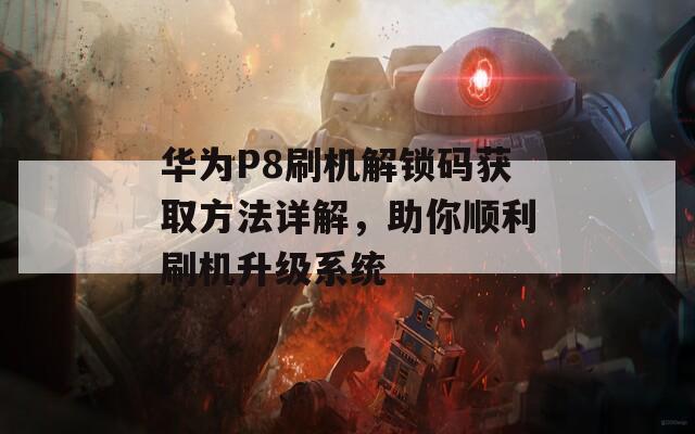 华为P8刷机解锁码获取方法详解，助你顺利刷机升级系统