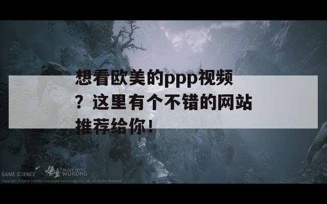 想看欧美的ppp视频？这里有个不错的网站推荐给你！