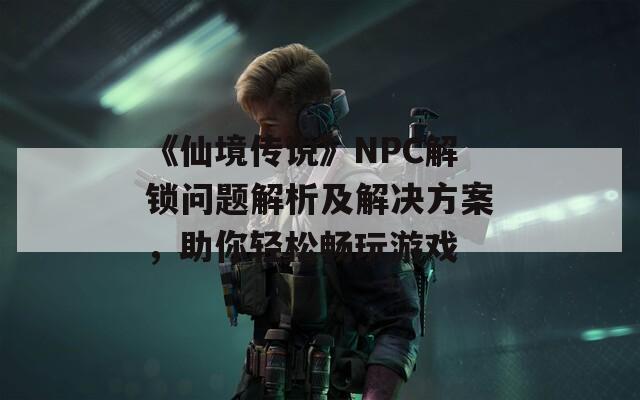 《仙境传说》NPC解锁问题解析及解决方案，助你轻松畅玩游戏