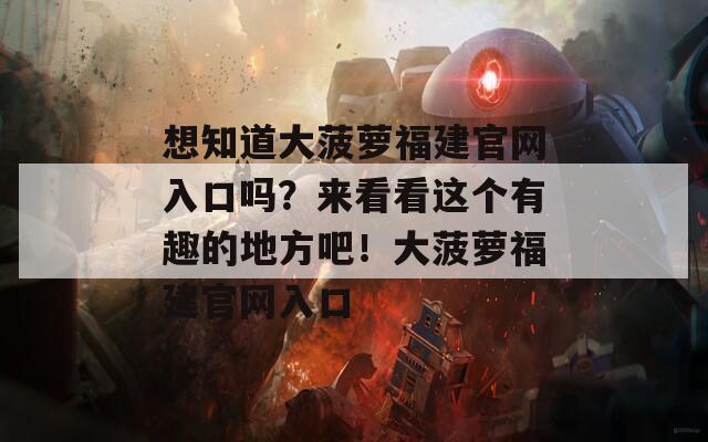 想知道大菠萝福建官网入口吗？来看看这个有趣的地方吧！大菠萝福建官网入口