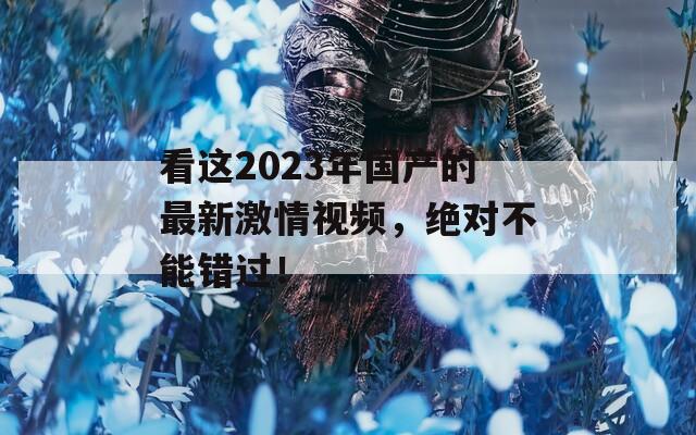 看这2023年国产的最新激情视频，绝对不能错过！