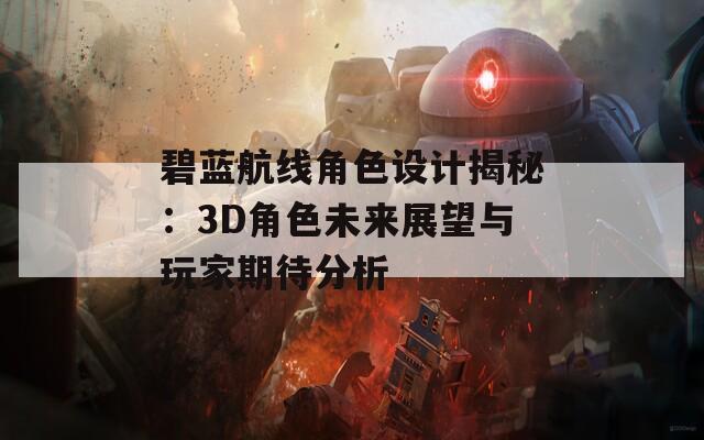 碧蓝航线角色设计揭秘：3D角色未来展望与玩家期待分析