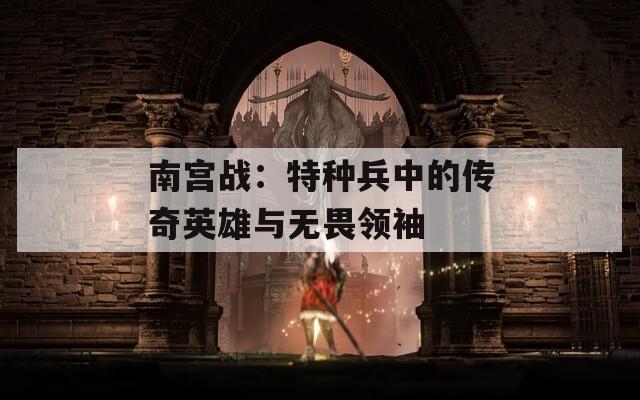 南宫战：特种兵中的传奇英雄与无畏领袖