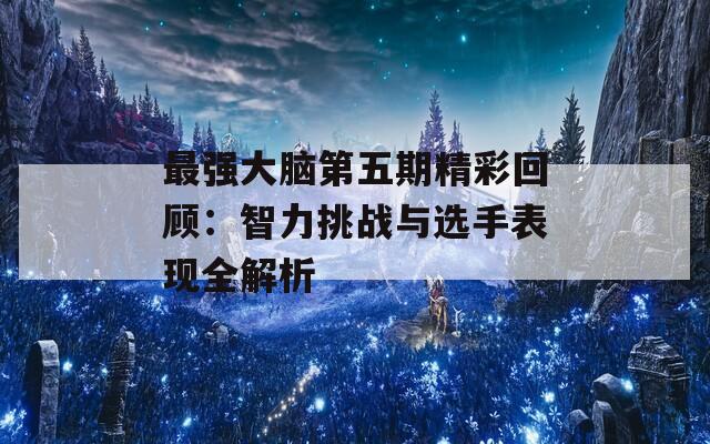 最强大脑第五期精彩回顾：智力挑战与选手表现全解析