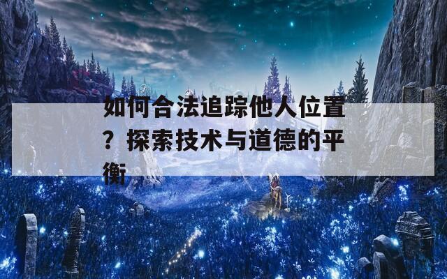 如何合法追踪他人位置？探索技术与道德的平衡