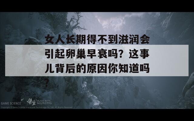 女人长期得不到滋润会引起卵巢早衰吗？这事儿背后的原因你知道吗？