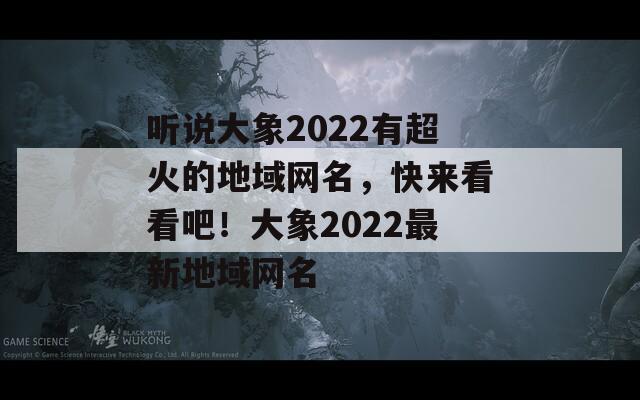 听说大象2022有超火的地域网名，快来看看吧！大象2022最新地域网名