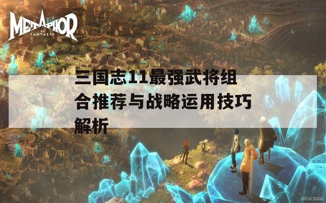 三国志11最强武将组合推荐与战略运用技巧解析