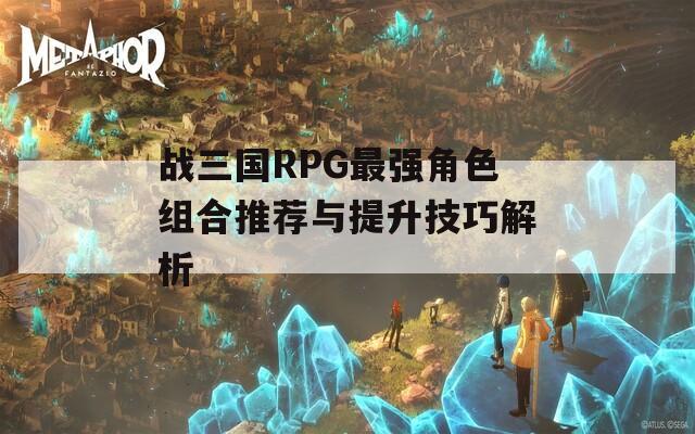 战三国RPG最强角色组合推荐与提升技巧解析