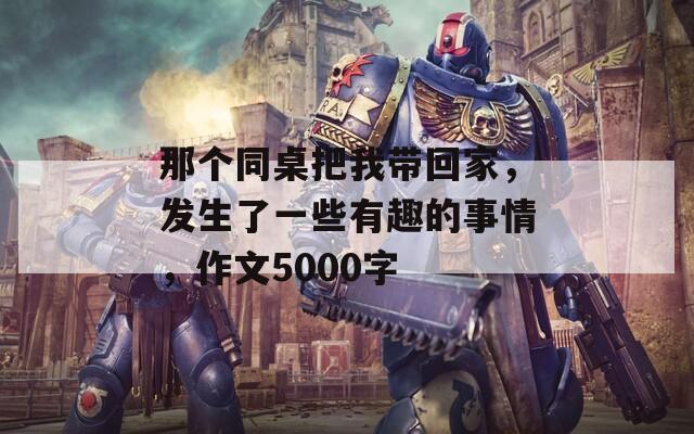 那个同桌把我带回家，发生了一些有趣的事情，作文5000字