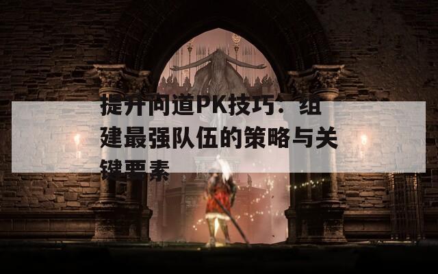 提升问道PK技巧：组建最强队伍的策略与关键要素