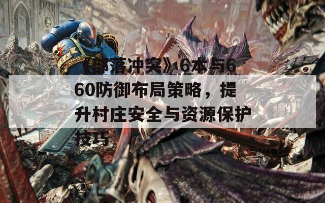 《部落冲突》6本与660防御布局策略，提升村庄安全与资源保护技巧