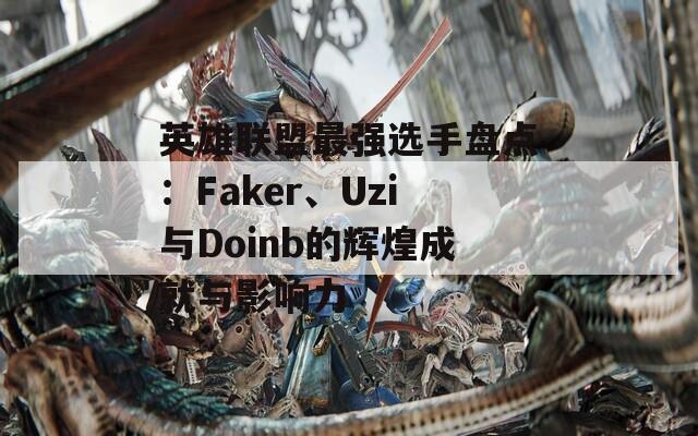 英雄联盟最强选手盘点：Faker、Uzi与Doinb的辉煌成就与影响力