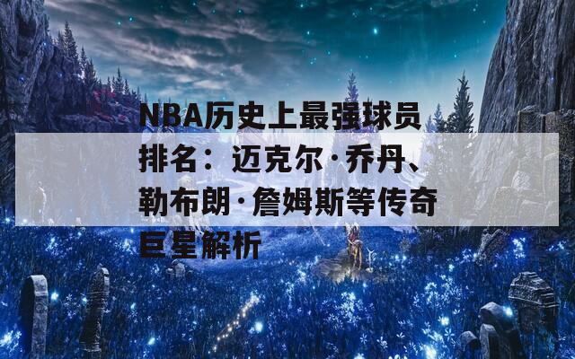 NBA历史上最强球员排名：迈克尔·乔丹、勒布朗·詹姆斯等传奇巨星解析