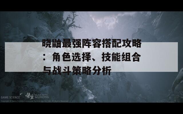 晓鼬最强阵容搭配攻略：角色选择、技能组合与战斗策略分析