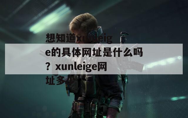 想知道xunleige的具体网址是什么吗？xunleige网址多少