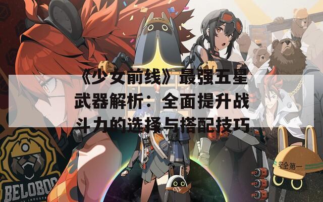 《少女前线》最强五星武器解析：全面提升战斗力的选择与搭配技巧