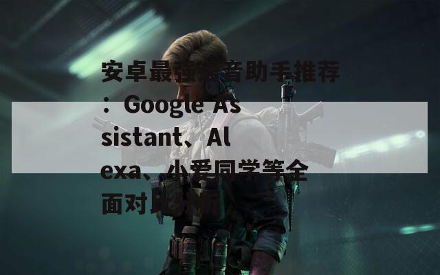 安卓最强语音助手推荐：Google Assistant、Alexa、小爱同学等全面对比分析