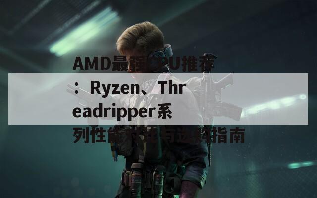 AMD最强CPU推荐：Ryzen、Threadripper系列性能对比与选购指南