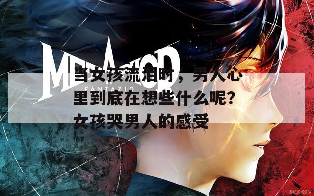 当女孩流泪时，男人心里到底在想些什么呢？女孩哭男人的感受