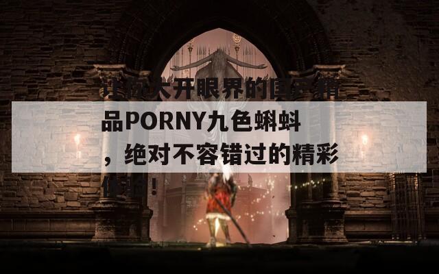 让你大开眼界的国产精品PORNY九色蝌蚪，绝对不容错过的精彩体验！