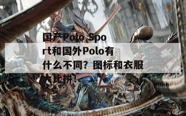 国产Polo Sport和国外Polo有什么不同？图标和衣服大比拼！