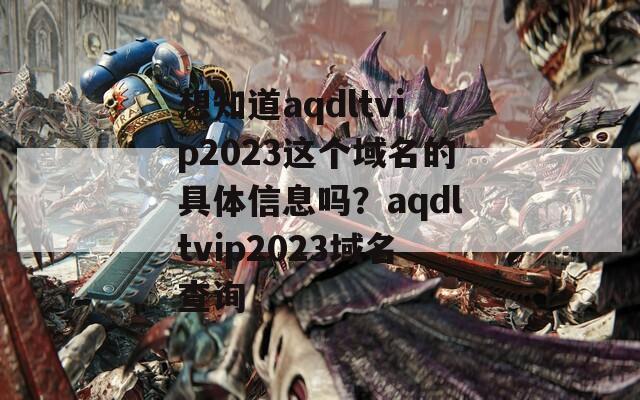 想知道aqdltvip2023这个域名的具体信息吗？aqdltvip2023域名查询