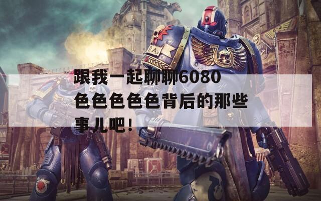 跟我一起聊聊6080色色色色色背后的那些事儿吧！