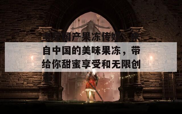 蜜芽国产果冻传媒：来自中国的美味果冻，带给你甜蜜享受和无限创意！