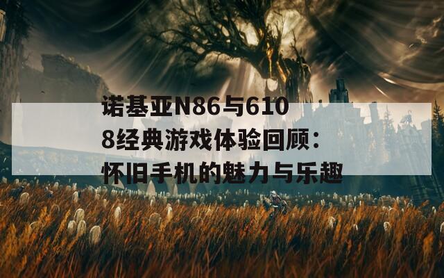 诺基亚N86与6108经典游戏体验回顾：怀旧手机的魅力与乐趣