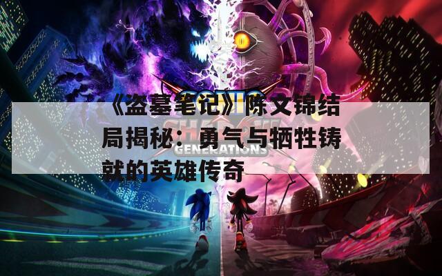 《盗墓笔记》陈文锦结局揭秘：勇气与牺牲铸就的英雄传奇