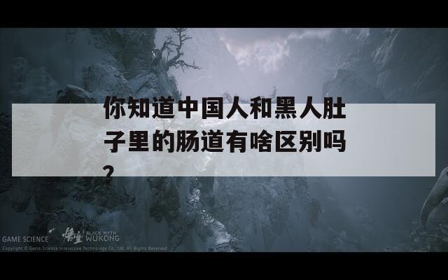 你知道中国人和黑人肚子里的肠道有啥区别吗？