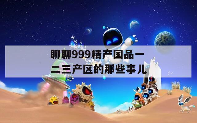 聊聊999精产国品一二三产区的那些事儿