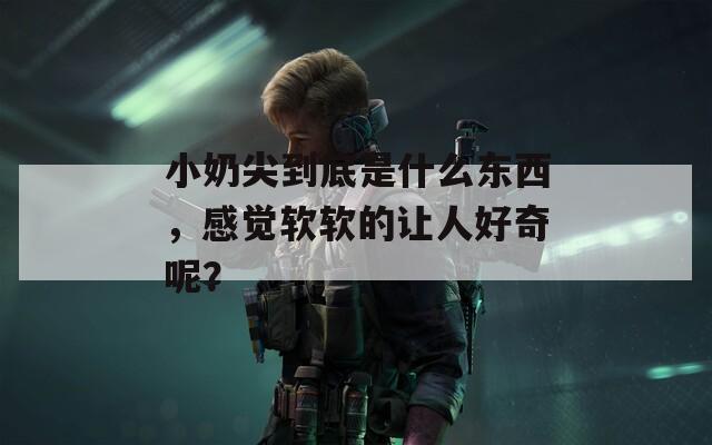 小奶尖到底是什么东西，感觉软软的让人好奇呢？