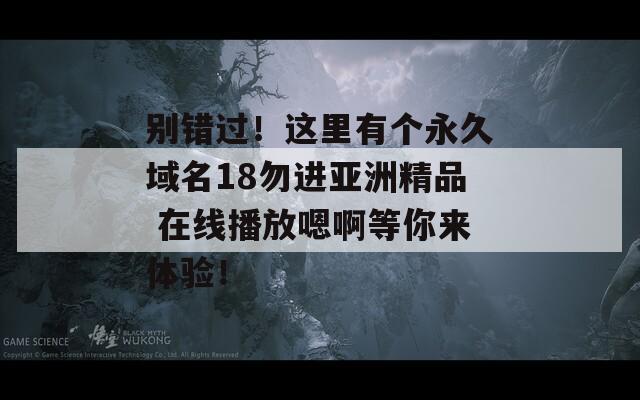 别错过！这里有个永久域名18勿进亚洲精品 在线播放嗯啊等你来体验！