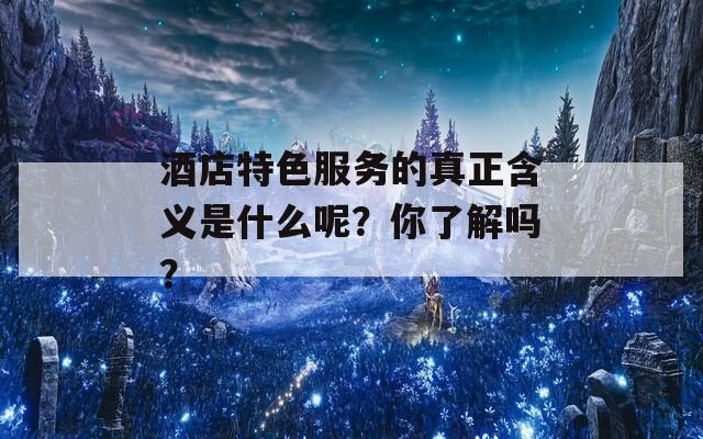 酒店特色服务的真正含义是什么呢？你了解吗？