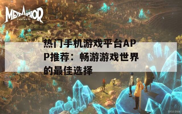 热门手机游戏平台APP推荐：畅游游戏世界的最佳选择