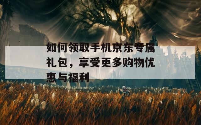 如何领取手机京东专属礼包，享受更多购物优惠与福利