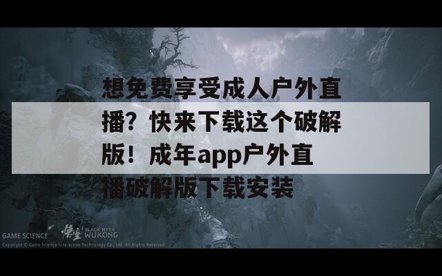 想免费享受成人户外直播？快来下载这个破解版！成年app户外直播破解版下载安装