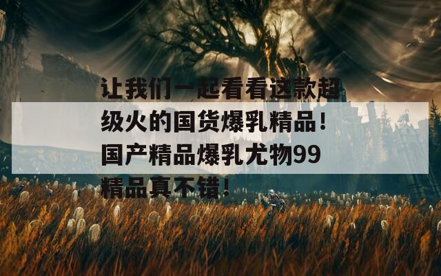 让我们一起看看这款超级火的国货爆乳精品！国产精品爆乳尤物99精品真不错！