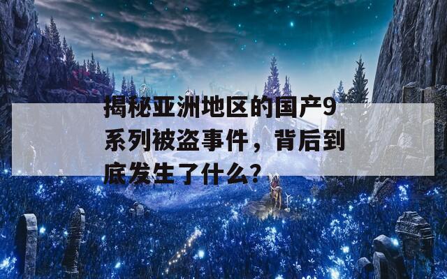 揭秘亚洲地区的国产9系列被盗事件，背后到底发生了什么？