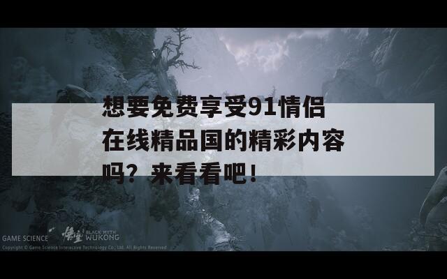 想要免费享受91情侣在线精品国的精彩内容吗？来看看吧！